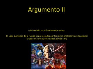 Argumento II

                        --Se ha dado un enfrentamiento entre:

-El Lado Luminoso de la Fuerza (representados por los Jedis), protectores de la galaxia)
                    -El Lado Oscuro(representados por los Sith)
 