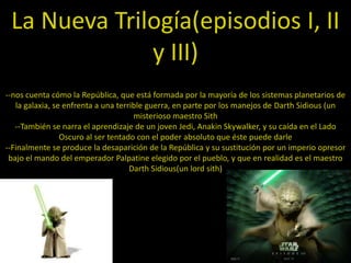 La Nueva Trilogía(episodios I, II
              y III)
--nos cuenta cómo la República, que está formada por la mayoría de los sistemas planetarios de
   la galaxia, se enfrenta a una terrible guerra, en parte por los manejos de Darth Sidious (un
                                      misterioso maestro Sith
   --También se narra el aprendizaje de un joven Jedi, Anakin Skywalker, y su caída en el Lado
                 Oscuro al ser tentado con el poder absoluto que éste puede darle
--Finalmente se produce la desaparición de la República y su sustitución por un imperio opresor
 bajo el mando del emperador Palpatine elegido por el pueblo, y que en realidad es el maestro
                                     Darth Sidious(un lord sith)
 
