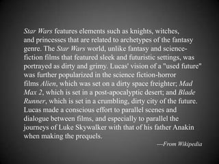 Star Wars features elements such as knights, witches,
and princesses that are related to archetypes of the fantasy
genre. The Star Wars world, unlike fantasy and science-
fiction films that featured sleek and futuristic settings, was
portrayed as dirty and grimy. Lucas' vision of a "used future"
was further popularized in the science fiction-horror
films Alien, which was set on a dirty space freighter; Mad
Max 2, which is set in a post-apocalyptic desert; and Blade
Runner, which is set in a crumbling, dirty city of the future.
Lucas made a conscious effort to parallel scenes and
dialogue between films, and especially to parallel the
journeys of Luke Skywalker with that of his father Anakin
when making the prequels.
                                              ---From Wikipedia
 