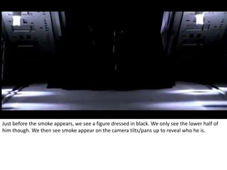 Just before the smoke appears, we see a figure dressed in black. We only see the lower half of 
him though. We then see smoke appear on the camera tilts/pans up to reveal who he is. 
 