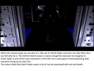 When the camera stops we see who it is. We see it’s Darth Vader and even non Star Wars fans 
can tell who he is. The helmet that he wears is iconic enough for everyone to recognise it. 
Darth Vader is one of the main characters in this film, he is even given a formal greeting with 
everyone lining up to meet him. 
The colour black that Darth Vader wears a lot of can be associated with evil and death. 
 