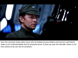 Here the character looks rather tense still. He looked nervous before and now he’s with Darth 
Vader so it’s understandable that he would be tense. A close up, over the shoulder shows us his 
face clearly so we can see his emotions. 
 
