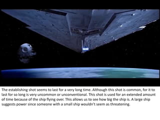 The establishing shot seems to last for a very long time. Although this shot is common, for it to 
last for so long is very uncommon or unconventional. This shot is used for an extended amount 
of time because of the ship flying over. This allows us to see how big the ship is. A large ship 
suggests power since someone with a small ship wouldn’t seem as threatening. 
 