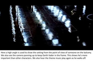 Here a high angle is used to show the setting from the point of view of someone on the balcony. 
We also see the camera panning up to keep Darth Vader in the frame. This shows he’s more 
important than other characters. We also hear the theme music play again as he walks off. 
 