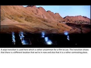 A wipe transition is used here which is rather uncommon for a film to use. The transition shows 
that there is a different location that we’re in now and also that it is a rather contrasting place. 
