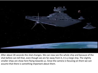 After about 28 seconds the shot changes. We can now see the whole ship and because of the 
shot before can tell that, even though we are far away from it, it is a large ship. The slightly 
smaller ships are show here flying towards us. Since the camera is focusing on them we can 
assume that there is something important about them. 
 