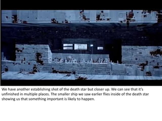 We have another establishing shot of the death star but closer up. We can see that it’s 
unfinished in multiple places. The smaller ship we saw earlier flies inside of the death star 
showing us that something important is likely to happen. 
 