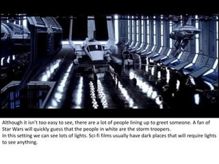 Although it isn’t too easy to see, there are a lot of people lining up to greet someone. A fan of 
Star Wars will quickly guess that the people in white are the storm troopers. 
In this setting we can see lots of lights. Sci-fi films usually have dark places that will require lights 
to see anything. 
 