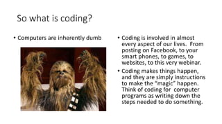 So what is coding?
• Coding is involved in almost
every aspect of our lives. From
posting on Facebook, to your
smart phones, to games, to
websites, to this very webinar.
• Coding makes things happen,
and they are simply instructions
to make the “magic” happen.
Think of coding for computer
programs as writing down the
steps needed to do something.
• Computers are inherently dumb
 