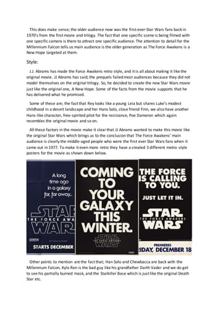 This does make sense; the older audience now was the first ever-Star Wars fans back in
1970’s from the first movie and trilogy. The fact that one specific scene is being filmed with
one specific camera is there to attract one specific audience. The attention to detail for the
Millennium Falcon tells us main audience is the older generation as The Force Awakens is a
New Hope targeted at them.
Style:
J.J. Abrams has made the Force Awakens retro style, and it is all about making it like the
original movie. JJ Abrams has said; the prequels failed most audiences because they did not
model themselves on the original trilogy. So, he decided to create the new Star Wars movie
just like the original one, A New Hope. Some of the facts from the movie supports that he
has delivered what he promised.
Some of these are; the fact that Rey looks like a young Leia but shares Luke’s modest
childhood in a desert landscape and her Hans Solo, close friend Finn, we also have another
Hans-like character, free-spirited pilot for the resistance, Poe Dameron which again
resembles the original movie and so on.
All these factors in the movie make it clear that JJ Abrams wanted to make this movie like
the original Star Wars which brings us to the conclusion that The Force Awakens’ main
audience is clearly the middle-aged people who were the first ever Star Wars fans when it
came out in 1977. To make it even more retro they have a created 3 different metro style
posters for the movie as shown down below.
Other points to mention are the fact that; Han Solo and Chewbacca are back with the
Millennium Falcon, Kylo Ren is the bad guy like his grandfather Darth Vader and we do get
to see his partially burned mask, and the Starkiller Base which is just like the original Death
Star etc.
 