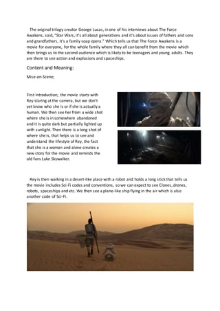 The original trilogy creator George Lucas, in one of his interviews about The Force
Awakens, said, “Star Wars, it’s all about generations and it’s about issues of fathers and sons
and grandfathers, it’s a family soap opera.” Which tells us that The Force Awakens is a
movie for everyone, for the whole family where they all can benefit from the movie which
then brings us to the second audience which is likely to be teenagers and young adults. They
are there to see action and explosions and spaceships.
Content and Meaning:
Mise-en-Scene;
First Introduction; the movie starts with
Rey staring at the camera, but we don’t
yet know who she is or if she is actually a
human. We then see her from a wide shot
where she is in somewhere abandoned
and it is quite dark but partially lighted up
with sunlight. Then there is a long shot of
where she is, that helps us to see and
understand the lifestyle of Rey, the fact
that she is a woman and alone creates a
new story for the movie and reminds the
old fans Luke Skywalker.
Rey is then walking in a desert-like place with a robot and holds a long stick that tells us
the movie includes Sci-Fi codes and conventions, so we can expect to see Clones, drones,
robots, spaceships and etc. We then see a plane-like ship flying in the air which is also
another code of Sci-Fi.
 