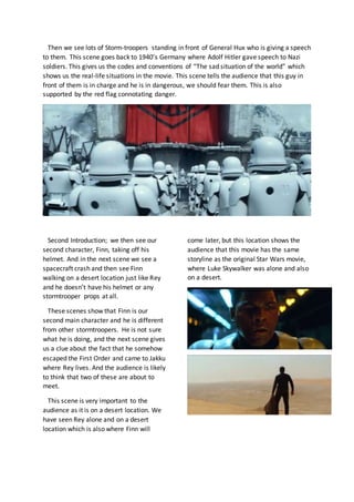 Then we see lots of Storm-troopers standing in front of General Hux who is giving a speech
to them. This scene goes back to 1940’s Germany where Adolf Hitler gave speech to Nazi
soldiers. This gives us the codes and conventions of “The sad situation of the world” which
shows us the real-life situations in the movie. This scene tells the audience that this guy in
front of them is in charge and he is in dangerous, we should fear them. This is also
supported by the red flag connotating danger.
Second Introduction; we then see our
second character, Finn, taking off his
helmet. And in the next scene we see a
spacecraft crash and then see Finn
walking on a desert location just like Rey
and he doesn’t have his helmet or any
stormtrooper props at all.
These scenes show that Finn is our
second main character and he is different
from other stormtroopers. He is not sure
what he is doing, and the next scene gives
us a clue about the fact that he somehow
escaped the First Order and came to Jakku
where Rey lives. And the audience is likely
to think that two of these are about to
meet.
This scene is very important to the
audience as it is on a desert location. We
have seen Rey alone and on a desert
location which is also where Finn will
come later, but this location shows the
audience that this movie has the same
storyline as the original Star Wars movie,
where Luke Skywalker was alone and also
on a desert.
 