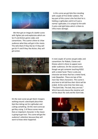 In this scene we get Kylo Ren standing
with couple of First Order soldiers. The
key part of this scene is the fact that he is
holding a Lightsaber and it isn’t just a
normal Lightsaber, it is unique to him with
2 extra side light holes which is there to
inflict more damage.
We then get an image of a battle scene
with fighter jets and explosions which are
Sci-Fi and Action genre codes and
conventions. This scene is there to show
audience what they will get in the movie.
This tells them if they like Sci-Fi they will
get Sci-Fi and if they like Action, they will
get action.
In next couple of scenes we get codes and
conventions for Robots, Clones and
Drones which is there to appeal even
wider audiences. On the second scene
though we get someone touching R2D2
with a metal hand. There is only one
character we know that has a metal hand,
Luke Skywalker. These are two of the
main Star Wars characters. This scene is
also here to tell old fans their thirst will be
ended. At the same time Han Solo says
“The Dark Side, The Jedi, they are real.”
Which basically means the storyline will
still be about the Jedi and the Dark Side.
On the next scene we get Storm troopers
walking around a destroyed place then
Kylo Ren taking out his Lightsaber and
cutting something. On the next scene we
get Rey crying. 2 of these scenes mean
that an important character in the movie
is going to get hurt. This scene will get the
audience’s attention because they will
want to know what happened.
 