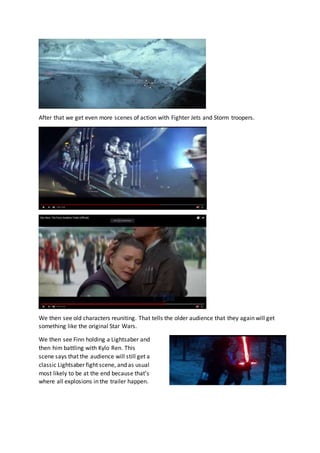 After that we get even more scenes of action with Fighter Jets and Storm troopers.
We then see old characters reuniting. That tells the older audience that they again will get
something like the original Star Wars.
We then see Finn holding a Lightsaber and
then him battling with Kylo Ren. This
scene says that the audience will still get a
classic Lightsaber fight scene, and as usual
most likely to be at the end because that’s
where all explosions in the trailer happen.
 