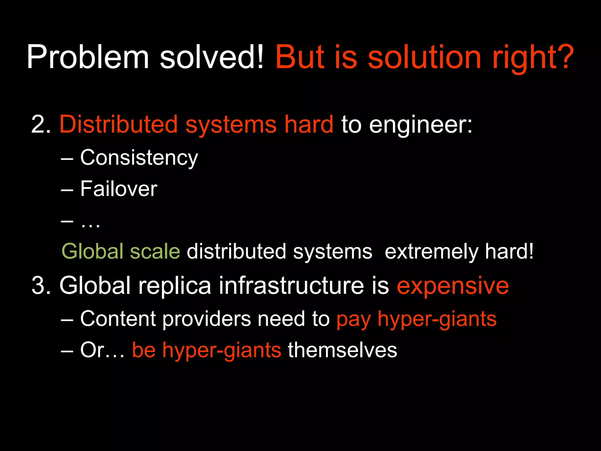 Problem solved! But is solution right?
2. Distributed systems hard to engineer:
– Consistency
– Failover
– …
Global scale distributed systems extremely hard!
3. Global replica infrastructure is expensive
– Content providers need to pay hyper-giants
– Or… be hyper-giants themselves
 