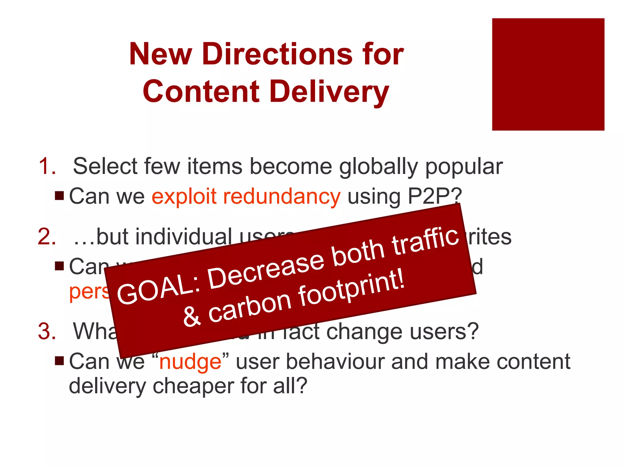 New Directions for
Content Delivery
1. Select few items become globally popular
Can we exploit redundancy using P2P?
2. …but individual users may have favourites
Can we predict user quirks/favourites and
personalise content delivery?
3. What if we could in fact change users?
Can we “nudge” user behaviour and make content
delivery cheaper for all?
 