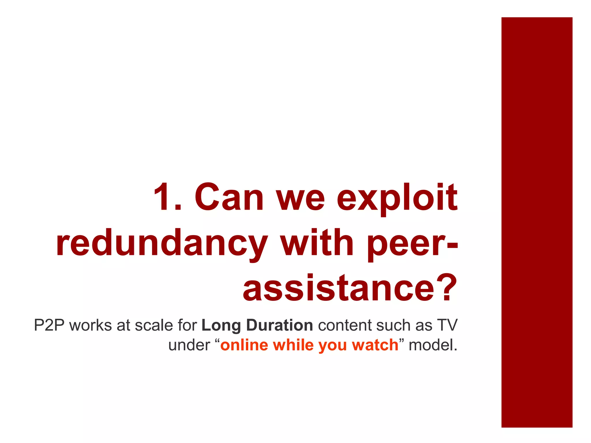 1. Can we exploit
redundancy with peer-
assistance?
P2P works at scale for Long Duration content such as TV
under “online while you watch” model.
 