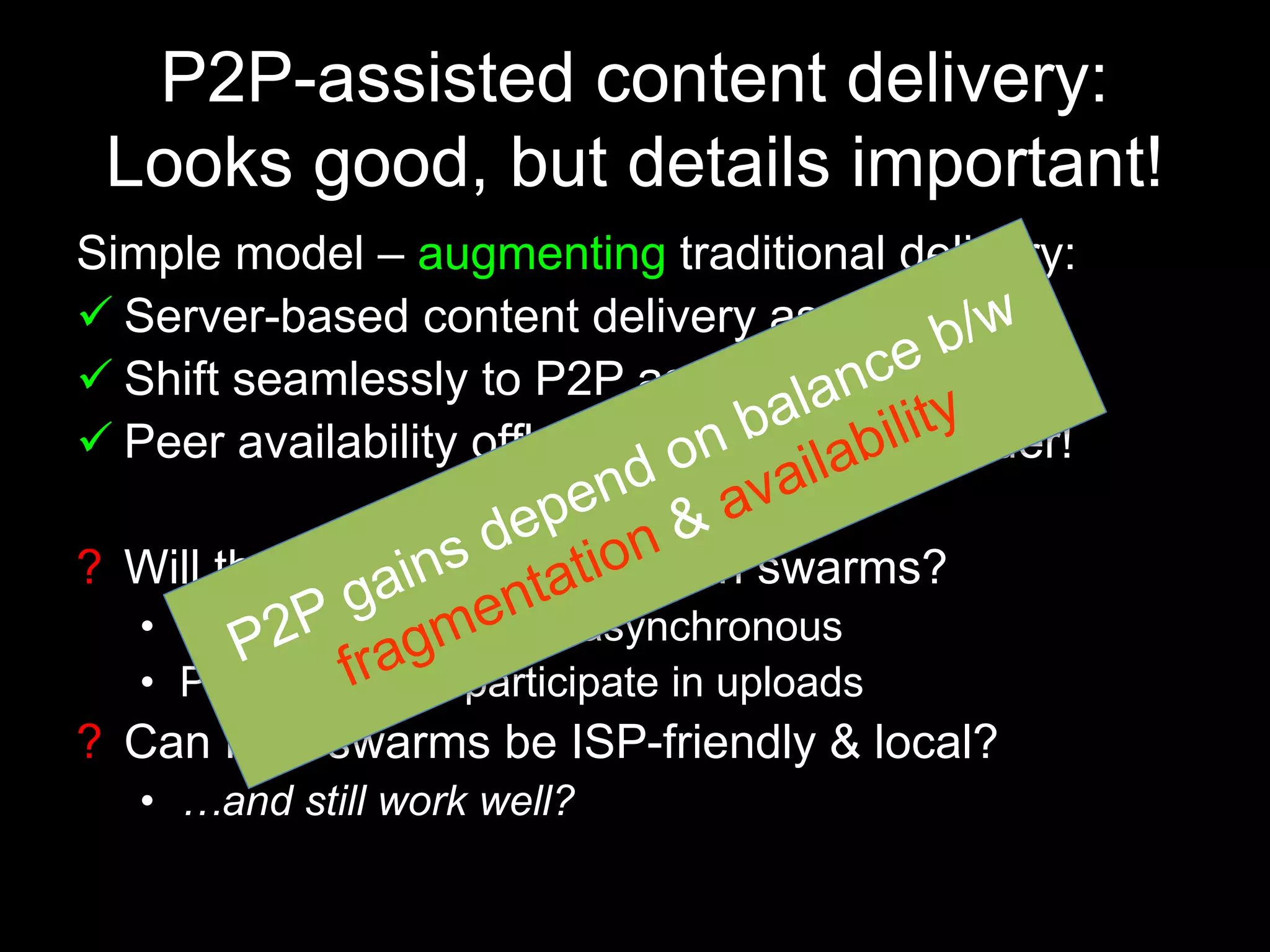 P2P-assisted content delivery:
Looks good, but details important!
Simple model – augmenting traditional delivery:
 Server-based content delivery as mainstay
 Shift seamlessly to P2P as more users join
 Peer availability offloads traffic from provider!
? Will there be enough peers in swarms?
• Peer arrivals may be asynchronous
• Peers may not participate in uploads
? Can P2P swarms be ISP-friendly & local?
• …and still work well?
 