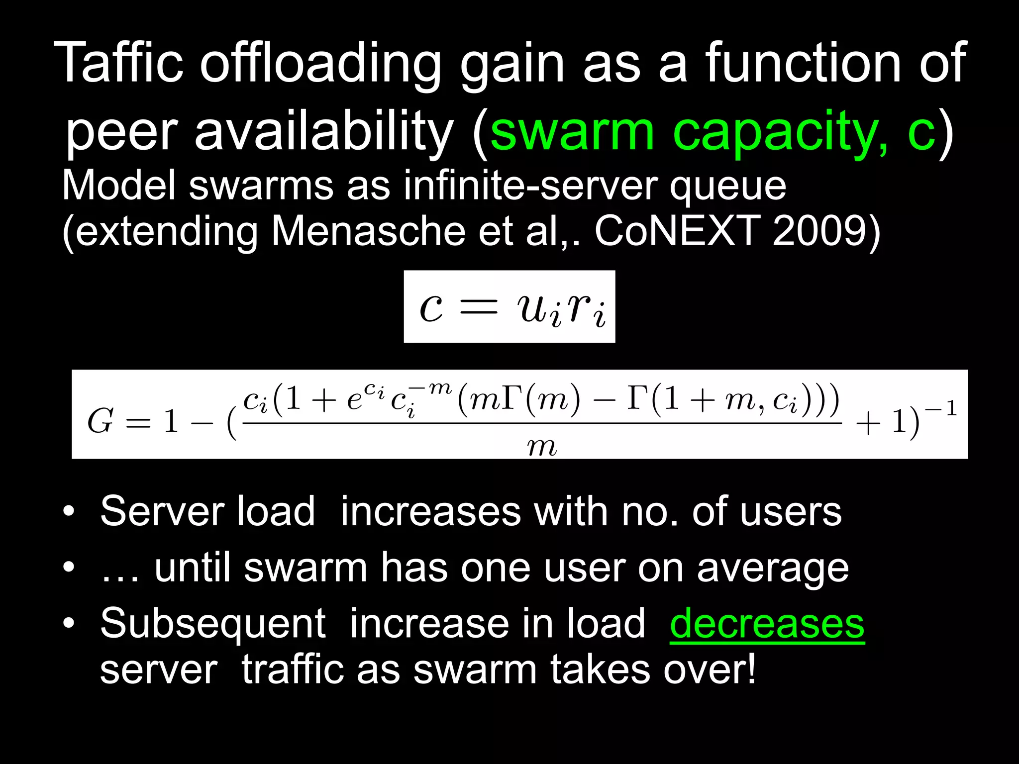 Taffic offloading gain as a function of
peer availability (swarm capacity, c)
Model swarms as infinite-server queue
(extending Menasche et al,. CoNEXT 2009)
• Server load increases with no. of users
• … until swarm has one user on average
• Subsequent increase in load decreases
server traffic as swarm takes over!
 