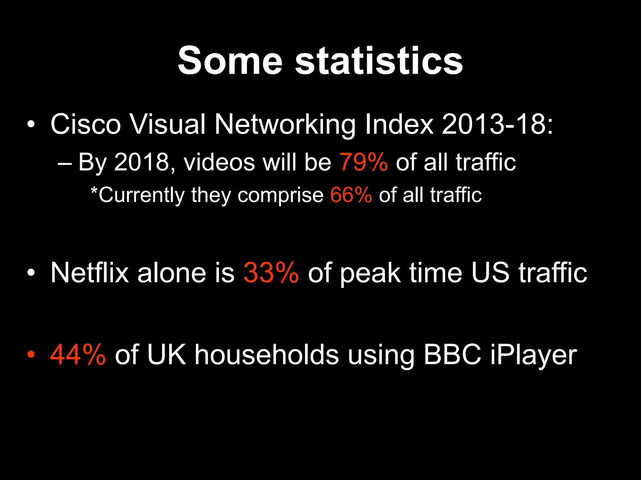 Some statistics
• Cisco Visual Networking Index 2013-18:
– By 2018, videos will be 79% of all traffic
*Currently they comprise 66% of all traffic
• Netflix alone is 33% of peak time US traffic
• 44% of UK households using BBC iPlayer
 