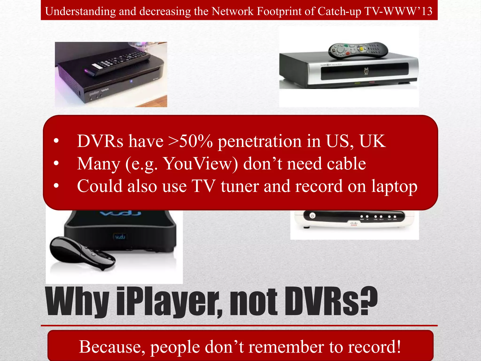 Why iPlayer, not DVRs?
• DVRs have >50% penetration in US, UK
• Many (e.g. YouView) don’t need cable
• Could also use TV tuner and record on laptop
Understanding and decreasing the Network Footprint of Catch-up TV-WWW’13
Because, people don’t remember to record!
 