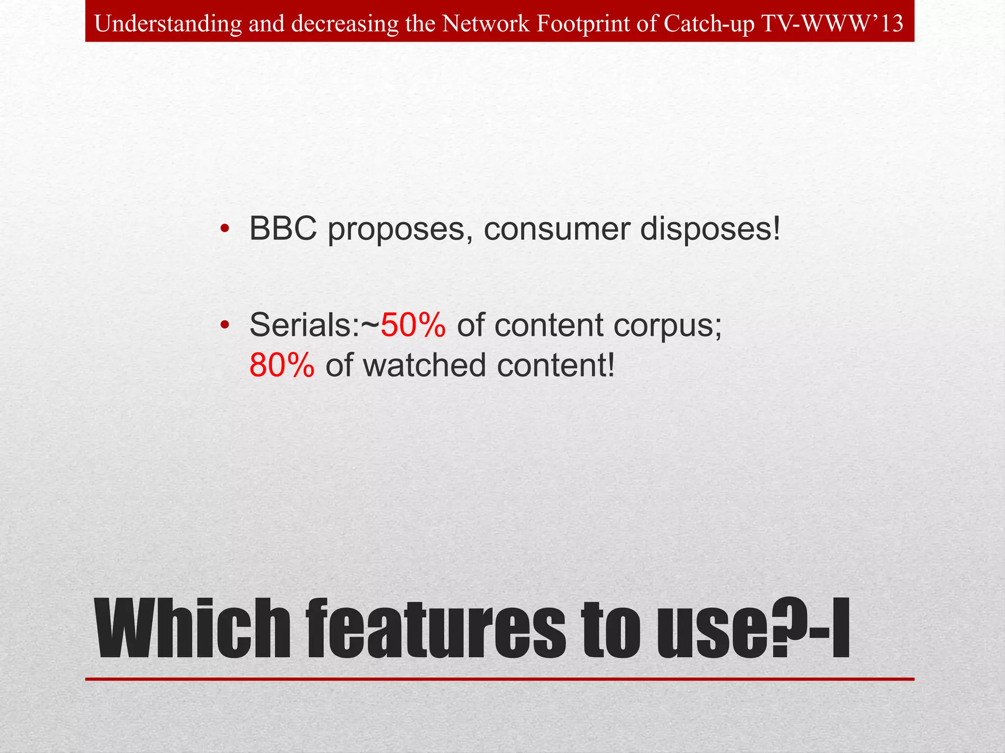 Which features to use?-I
• BBC proposes, consumer disposes!
• Serials:~50% of content corpus;
80% of watched content!
Understanding and decreasing the Network Footprint of Catch-up TV-WWW’13
 
