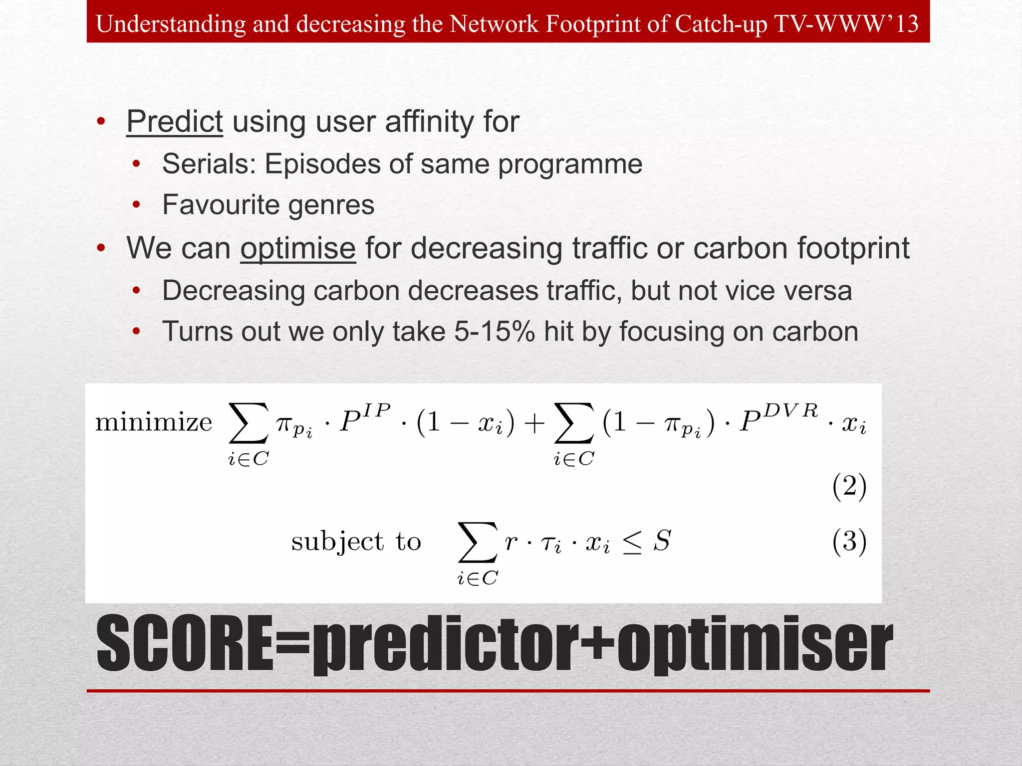 SCORE=predictor+optimiser
• Predict using user affinity for
• Serials: Episodes of same programme
• Favourite genres
• We can optimise for decreasing traffic or carbon footprint
• Decreasing carbon decreases traffic, but not vice versa
• Turns out we only take 5-15% hit by focusing on carbon
Understanding and decreasing the Network Footprint of Catch-up TV-WWW’13
 