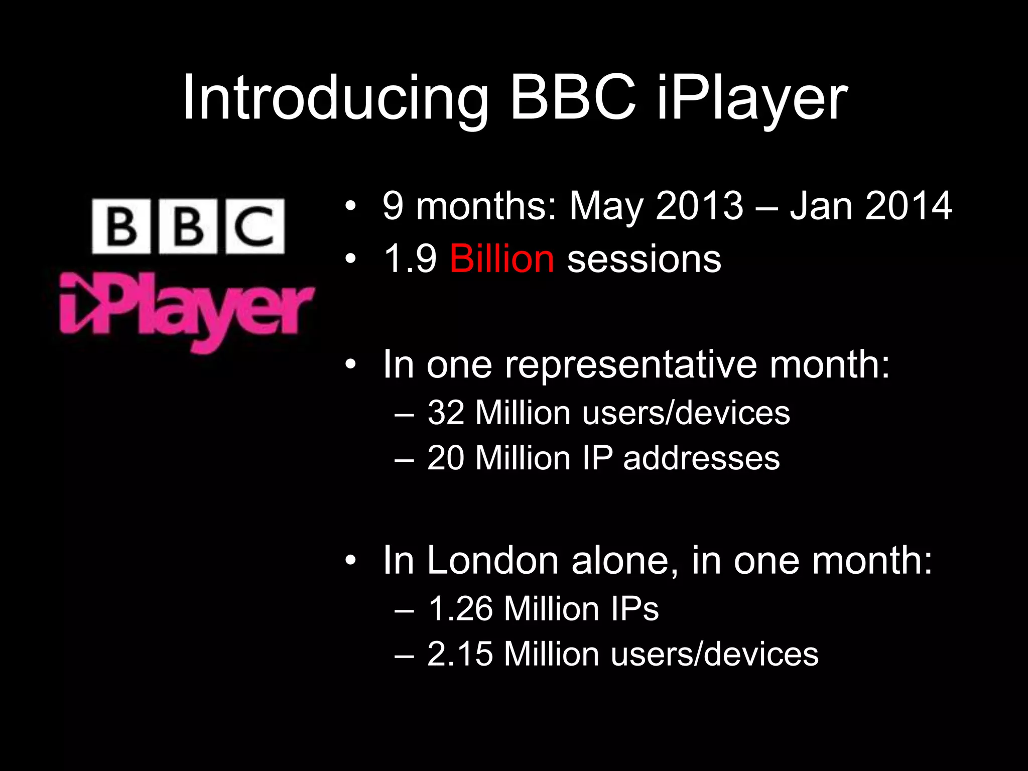 Introducing BBC iPlayer
• 9 months: May 2013 – Jan 2014
• 1.9 Billion sessions
• In one representative month:
– 32 Million users/devices
– 20 Million IP addresses
• In London alone, in one month:
– 1.26 Million IPs
– 2.15 Million users/devices
 