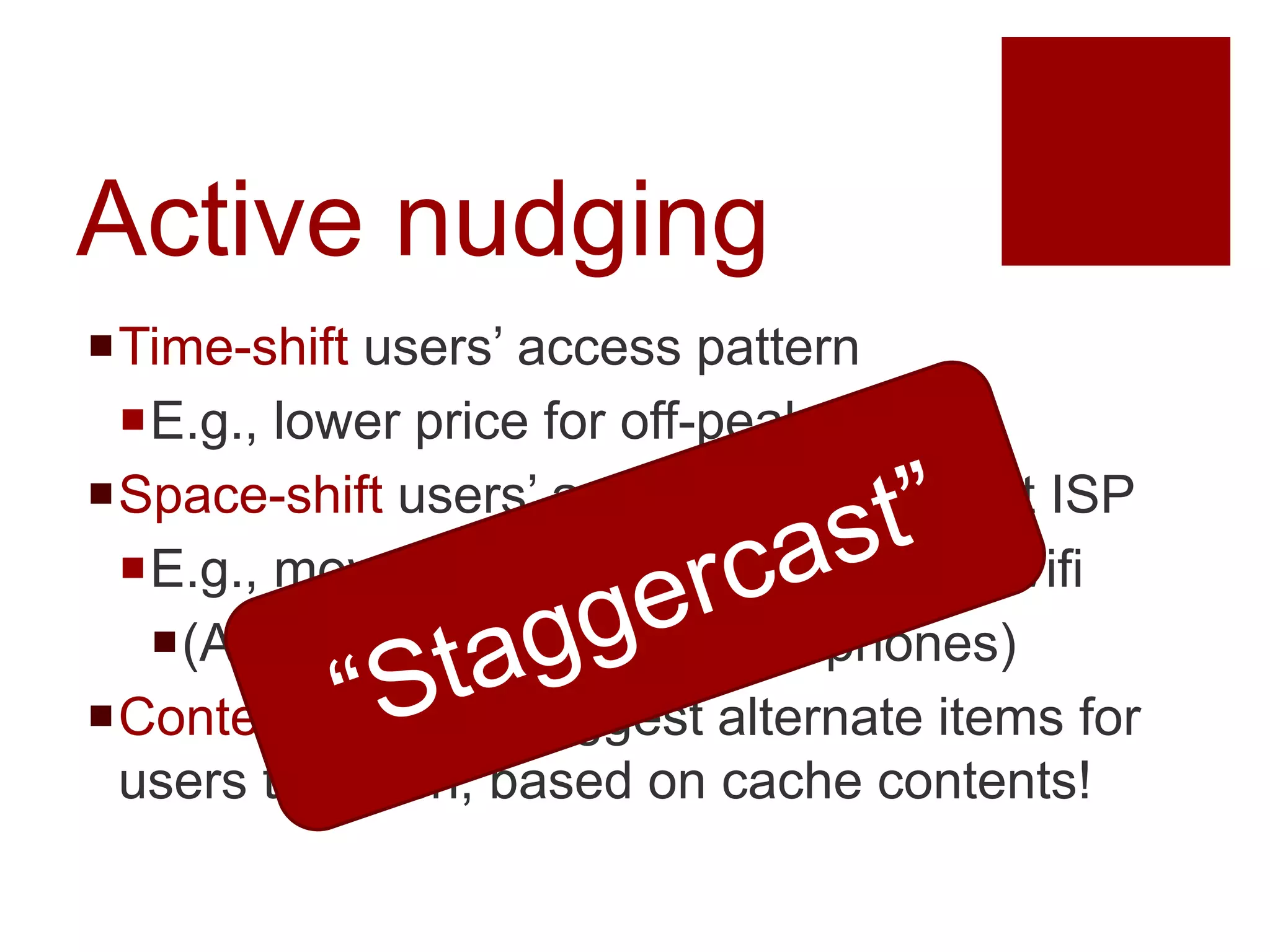 Active nudging
Time-shift users’ access pattern
E.g., lower price for off-peak access
Space-shift users’ accesses to different ISP
E.g., move smartphones from 3G Wifi
(Applying SCORE to smart phones)
Content-shifting: suggest alternate items for
users to watch, based on cache contents!
 