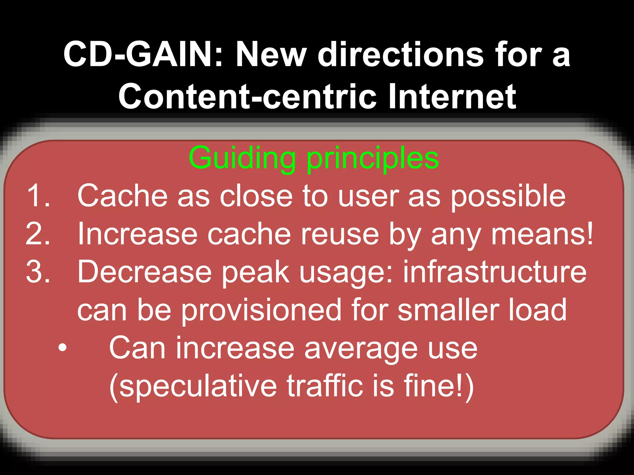 CD-GAIN: New directions for a
Content-centric Internet
1. Can we exploit redundancy using P2P?
– YES, but “online while you watch” is critical
2. Can we predict user quirks/favourites and
personalise content delivery?
– YES, Speculative Content Offloading and
Recording Engine (SCORE)
3. Can we “nudge” user behaviour and make
content delivery cheaper for all?
Guiding principles
1. Cache as close to user as possible
2. Increase cache reuse by any means!
3. Decrease peak usage: infrastructure
can be provisioned for smaller load
• Can increase average use
(speculative traffic is fine!)
 