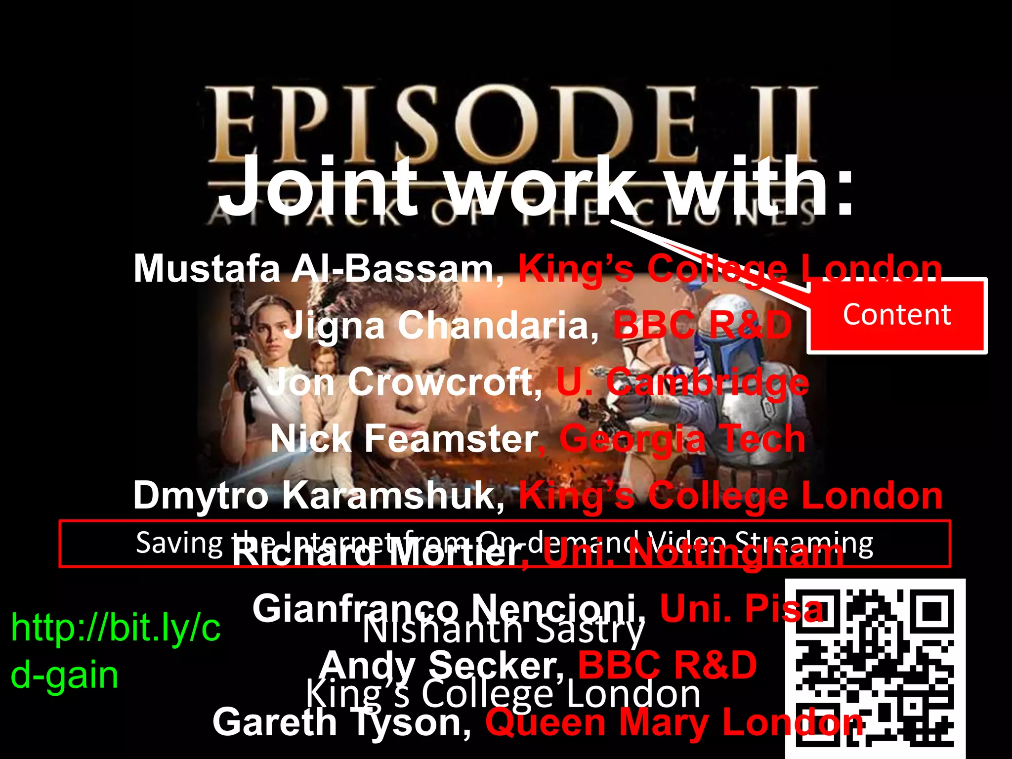 Saving the Internet from On-demand Video Streaming
Content
http://bit.ly/c
d-gain
Nishanth Sastry
King’s College London
Joint work with:
Mustafa Al-Bassam, King’s College London
Jigna Chandaria, BBC R&D
Jon Crowcroft, U. Cambridge
Nick Feamster, Georgia Tech
Dmytro Karamshuk, King’s College London
Richard Mortier, Uni. Nottingham
Gianfranco Nencioni, Uni. Pisa
Andy Secker, BBC R&D
Gareth Tyson, Queen Mary London
 