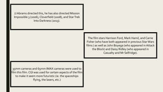 JJ Abrams directed this, he has also directed Mission
Impossible 3 (2006), Cloverfield (2008), and StarTrek
Into Darkness (2013).
35mm cameras and 65mm IMAX cameras were used to
film this film. CGI was used for certain aspects of the film
to make it seem more futuristic (ie. the spaceships
flying, the lasers, etc.)
The film stars Harrison Ford, Mark Hamil, and Carrie
Fisher (who have both appeared in previous StarWars
films ) as well as John Boyega (who appeared in Attack
the Block) and Daisy Ridley (who appeared in
Casualty and Mr Selfridge).
 