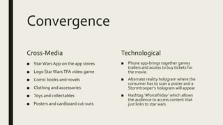 Convergence
Cross-Media
■ StarWars App on the app stores
■ Lego StarWarsTFA video game
■ Comic books and novels
■ Clothing and accessories
■ Toys and collectables
■ Posters and cardboard cut-outs
Technological
■ Phone app-brings together games
trailers and access to buy tickets for
the movie.
■ Alternate reality hologram where the
consumer has to scan a poster and a
Stormtrooper’s hologram will appear
■ Hashtag ‘#forcefriday’ which allows
the audience to access content that
just links to star wars
 