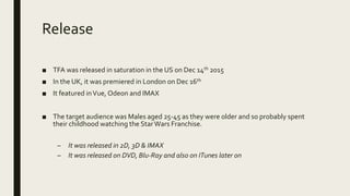 Release
■ TFA was released in saturation in the US on Dec 14th 2015
■ In the UK, it was premiered in London on Dec 16th
■ It featured inVue, Odeon and IMAX
■ The target audience was Males aged 25-45 as they were older and so probably spent
their childhood watching the StarWars Franchise.
– It was released in 2D, 3D & IMAX
– It was released on DVD, Blu-Ray and also on ITunes later on
 