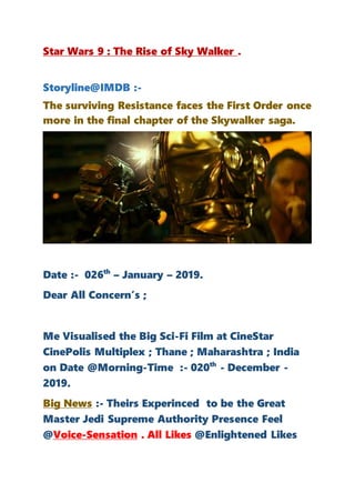 Star Wars 9 : The Rise of Sky Walker .
Storyline@IMDB :-
The surviving Resistance faces the First Order once
more in the final chapter of the Skywalker saga.
Date :- 026th
– January – 2019.
Dear All Concern’s ;
Me Visualised the Big Sci-Fi Film at CineStar
CinePolis Multiplex ; Thane ; Maharashtra ; India
on Date @Morning-Time :- 020th
- December -
2019.
Big News :- Theirs Experinced to be the Great
Master Jedi Supreme Authority Presence Feel
@Voice-Sensation . All Likes @Enlightened Likes
 