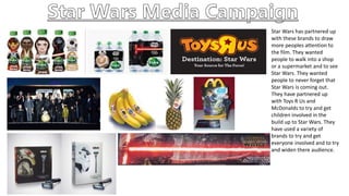 Star Wars has partnered up
with these brands to draw
more peoples attention to
the film. They wanted
people to walk into a shop
or a supermarket and to see
Star Wars. They wanted
people to never forget that
Star Wars is coming out.
They have partnered up
with Toys R Us and
McDonalds to try and get
children involved in the
build up to Star Wars. They
have used a variety of
brands to try and get
everyone involved and to try
and widen there audience.
 