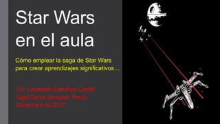Star Wars
en el aula
Cómo emplear la saga de Star Wars
para crear aprendizajes significativos…
Lic. Leonardo Sánchez Coello
Ugel Ocros (Ancash, Perú)
Diciembre de 2017
 