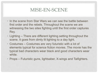 MISE-EN-SCENE
• In the scene from Star Wars we can see the battle between
first order and the rebels. Throughout the scene we are
witnessing the two sites fighting until the first order captures
Rey.
• Lighting – There are different lighting setting throughout the
scene. It goes from dimly lit lighting to a day light.
• Costumes – Costumes are very futuristic with a lot of
elements typical for science fiction movies. The movie has the
typical bad characters wear black and good characters wear
white.
• Props – Futuristic guns, lightsaber, X-wings and Taifighters.
 