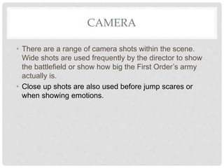 CAMERA
• There are a range of camera shots within the scene.
Wide shots are used frequently by the director to show
the battlefield or show how big the First Order’s army
actually is.
• Close up shots are also used before jump scares or
when showing emotions.
 