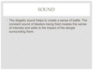 SOUND
• The diegetic sound helps to create a sense of battle. The
constant sound of blasters being fired creates this sense
of intensity and adds to the impact of the danger
surrounding them.
 