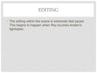 EDITING
• The editing within the scene is extremely fast paced.
This begins to happen when Rey touches Anakin’s
lightsaber.
 