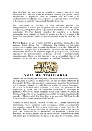 Para Obi-Wan, la perspectiva de semejante masacre sólo sirve para
alimentar sus temores sobre el siniestro camino que parece haber
emprendido la República. Pero el Maestro Jedi Kit Fisto y el
destacamento de soldados clon asignados a la misión están preparados
y dispuestos a hacer la voluntad del Canciller Supremo.

Las esperanzas de Obi-Wan de una solución pacífica van
desapareciendo a medida yue los gobernantes de Ord Cestus se niegan
a capitular, y Palpatine pierde la paciencia. Enfrentado a una crisis de
conciencia, Obi-Wan deberá encontrar la sabiduría y la fuerza
necesarias para impedir un baño de sangre y a la vez proteger a la
República, cumpliendo con el antiguo código Jedi al que ha dedicado su
vida.

Steven Barnes es un prolífico escritor y guionista nominado a los
premios Hugo, Cable Ace y Endeavor. Su trabajo en televisión
comprende episodios para las series La Zona Crepuscular, Más Allá de
la Realidad, Stargate Sg-1 y Andrómeda. Estudiante de las técnicas de
rendimiento humano, es cinturón negro en judo y kárate, instructor
diplomado de Entrenamiento en Fuerza Circular e hipnoterapeuta
experimentado. Nació en Los Ángeles y en la actualidad vive en el
noroeste, con su hija Nicki y su esposa, la novelista Tananarive Due.




            Velo de Traiciones
Inmersa en la codicia y la corrupción, y enmarañada por la burocracia,
la República Galáctica se desmorona. En los sistemas exteriores la
Federación de Comercio mantiene estranguladas las rutas de transporte
y la tensión es palpable, lo cual influye en la cómoda vida de Coruscant,
el centro de la civilización galáctica y el lugar del gobierno de la
República, y pocos son los senadores inclinados a investigar el
problema. Aquellos de quien sospecha el canciller supremo Valorum de
tener participación en las maquinaciones están perplejos, especialmente
cuando el Maestro Jedi Qui-Gon Jinn y su aprendiz Obi-Wan Kenobi
frustran un intento de asesinato del Canciller.

Cuando la crisis estalla, Valorum solicita una Cumbre comercial de
emergencia. Tanto humanos como alienígenas sellan conspiraciones
con grandes sumas de dinero para protegerse, y nadie está libre de
sospecha. Pero la mayor amenaza es desconocida para todos excepto
para tres miembros de la Federación de Comercio, quienes han
realizado una alianza secreta con un Oscuro Señor. Mientras el trío está
satisfecho por el incremento de dinero y la falta de problemas, Darth
 