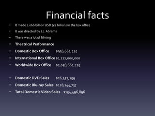 Financial facts
• It made 2.066 billion USD (£1 billion) in the box office
• It was directed by J.J. Abrams
• There was a lot of filming
• Theatrical Performance
• Domestic Box Office $936,662,225
• International Box Office $1,122,000,000
• Worldwide Box Office $2,058,662,225
• Domestic DVD Sales $26,352,159
• Domestic Blu-ray Sales $128,144,737
• Total DomesticVideo Sales $154,496,896
 