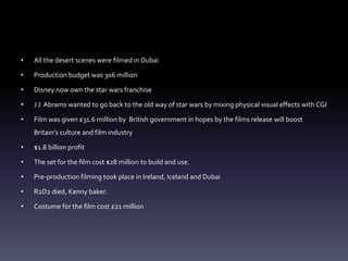 • All the desert scenes were filmed in Dubai
• Production budget was 306 million
• Disney now own the star wars franchise
• J J Abrams wanted to go back to the old way of star wars by mixing physical visual effects with CGI
• Film was given £31.6 million by British government in hopes by the films release will boost
Britain's culture and film industry
• $1.8 billion profit
• The set for the film cost $28 million to build and use.
• Pre-production filming took place in Ireland, Iceland and Dubai
• R2D2 died, Kenny baker.
• Costume for the film cost £21 million
 