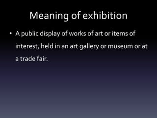 Meaning of exhibition
• A public display of works of art or items of
interest, held in an art gallery or museum or at
a trade fair.
 