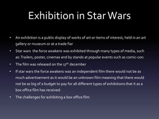 Exhibition in StarWars
• An exhibition is a public display of works of art or items of interest, held in an art
gallery or museum or at a trade fiar
• Star wars the force awakens was exhibited through many types of media, such
as:Trailers, poster, cinemas and by stands at popular events such as comic-con.
• The film was released on the 17th december
• If star wars the force awakens was an independent film there would not be as
much advertisement as it would be an unknown film meaning that there would
not be as big of a budget to pay for all different types of exhibitions that it as a
box office film has received.
• The challenges for exhibiting a box office film
 