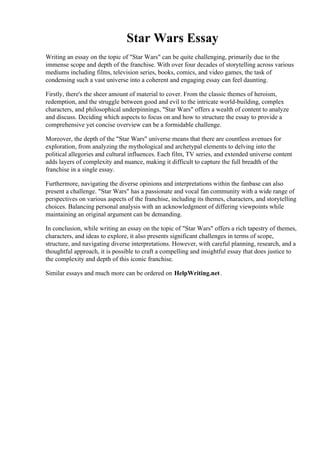 Star Wars Essay
Writing an essay on the topic of "Star Wars" can be quite challenging, primarily due to the
immense scope and depth of the franchise. With over four decades of storytelling across various
mediums including films, television series, books, comics, and video games, the task of
condensing such a vast universe into a coherent and engaging essay can feel daunting.
Firstly, there's the sheer amount of material to cover. From the classic themes of heroism,
redemption, and the struggle between good and evil to the intricate world-building, complex
characters, and philosophical underpinnings, "Star Wars" offers a wealth of content to analyze
and discuss. Deciding which aspects to focus on and how to structure the essay to provide a
comprehensive yet concise overview can be a formidable challenge.
Moreover, the depth of the "Star Wars" universe means that there are countless avenues for
exploration, from analyzing the mythological and archetypal elements to delving into the
political allegories and cultural influences. Each film, TV series, and extended universe content
adds layers of complexity and nuance, making it difficult to capture the full breadth of the
franchise in a single essay.
Furthermore, navigating the diverse opinions and interpretations within the fanbase can also
present a challenge. "Star Wars" has a passionate and vocal fan community with a wide range of
perspectives on various aspects of the franchise, including its themes, characters, and storytelling
choices. Balancing personal analysis with an acknowledgment of differing viewpoints while
maintaining an original argument can be demanding.
In conclusion, while writing an essay on the topic of "Star Wars" offers a rich tapestry of themes,
characters, and ideas to explore, it also presents significant challenges in terms of scope,
structure, and navigating diverse interpretations. However, with careful planning, research, and a
thoughtful approach, it is possible to craft a compelling and insightful essay that does justice to
the complexity and depth of this iconic franchise.
Similar essays and much more can be ordered on HelpWriting.net.
Star Wars EssayStar Wars Essay
 