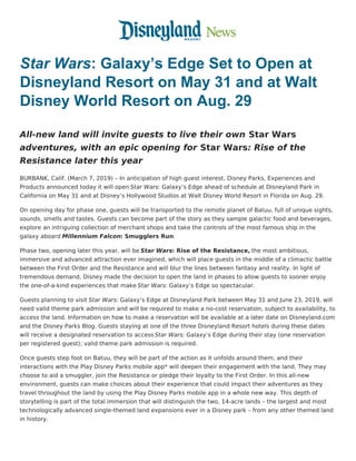 Star Wars: Galaxy’s Edge Set to Open at
Disneyland Resort on May 31 and at Walt
Disney World Resort on Aug. 29
All-new land will invite guests to live their own Star Wars
adventures, with an epic opening for Star Wars: Rise of the
Resistance later this year
BURBANK, Calif. (March 7, 2019) – In anticipation of high guest interest, Disney Parks, Experiences and
Products announced today it will open Star Wars: Galaxy’s Edge ahead of schedule at Disneyland Park in
California on May 31 and at Disney’s Hollywood Studios at Walt Disney World Resort in Florida on Aug. 29.
On opening day for phase one, guests will be transported to the remote planet of Batuu, full of unique sights,
sounds, smells and tastes. Guests can become part of the story as they sample galactic food and beverages,
explore an intriguing collection of merchant shops and take the controls of the most famous ship in the
galaxy aboard Millennium Falcon: Smugglers Run.
Phase two, opening later this year, will be Star Wars: Rise of the Resistance, the most ambitious,
immersive and advanced attraction ever imagined, which will place guests in the middle of a climactic battle
between the First Order and the Resistance and will blur the lines between fantasy and reality. In light of
tremendous demand, Disney made the decision to open the land in phases to allow guests to sooner enjoy
the one-of-a-kind experiences that make Star Wars: Galaxy’s Edge so spectacular.
Guests planning to visit Star Wars: Galaxy’s Edge at Disneyland Park between May 31 and June 23, 2019, will
need valid theme park admission and will be required to make a no-cost reservation, subject to availability, to
access the land. Information on how to make a reservation will be available at a later date on Disneyland.com
and the Disney Parks Blog. Guests staying at one of the three Disneyland Resort hotels during these dates
will receive a designated reservation to access Star Wars: Galaxy’s Edge during their stay (one reservation
per registered guest); valid theme park admission is required.
Once guests step foot on Batuu, they will be part of the action as it unfolds around them, and their
interactions with the Play Disney Parks mobile app* will deepen their engagement with the land. They may
choose to aid a smuggler, join the Resistance or pledge their loyalty to the First Order. In this all-new
environment, guests can make choices about their experience that could impact their adventures as they
travel throughout the land by using the Play Disney Parks mobile app in a whole new way. This depth of
storytelling is part of the total immersion that will distinguish the two, 14-acre lands – the largest and most
technologically advanced single-themed land expansions ever in a Disney park – from any other themed land
in history.
 