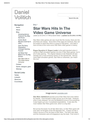 8/29/2018 Star Wars Hits In The Video Game Universe - Daniel Volitich
https://sites.google.com/site/danielvolitichus/blog/star-wars-hits-in-the-video-game-universe 1/2
Daniel
Volitich
Navigation
Home
About
Blog
Amazing Iphone
Features You May
Not Know
Comic Book
Movies Lined Up In
2018
How The Sony
Playstation
Changed Gaming
Forever
Snl Skits That
Made It To The Big
Screen
Star Wars Hits In
The Video Game
Universe
Contact
Gamer, designer, geek
Sitemap
Social Links
Twitter
Linkedin
About.me
Crunchbase
Blog >
Star Wars Hits In The
Video Game Universe
posted Jun 29, 2018, 5:17 PM by Daniel Volitich [ updated Jun 29, 2018, 5:18 PM ]
Star Wars video games are very much like the movies, there are hits
and there are misses. Since fans of the saga are hardcore, they can
be trusted on what they think is a good or bad game. Let’s take a
look at three of the more iconic Star Wars video games in history.
Rogue Squadron II: Rogue Leader is the gold standard when it
comes to flight simulation games not only in Star Wars games, but in
all of video gaming. The original release on the Nintendo 64 was
remade into a more amazing version on the GameCube. Not too
many flight simulation games, Star Wars or otherwise, can match
this one.
Image source: youtube.com
Star Wars: Battlefront worried a lot of Star Wars fans even before
its release. Fans thought it might not live up to the hype. However,
when it was released, not only did Battlefront prove to be everything
it was hyped up to be, it surpassed expectations. It was also the
most realistic Star Wars game ever, which is a big deal.
But across the board, for all Star Wars fans, no Star Wars game will
ever beat <bi>Knights of the Old Republic</bi>. It plays out like a
historic account of the old days of Star Wars. The story was deep
and the characters were all engaging to say the least. Ever since it
Search this site
 