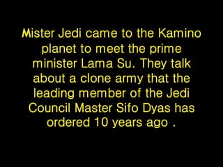 Mister Jedi came to the Kamino
planet to meet the prime
minister Lama Su. They talk
about a clone army that the
leading member of the Jedi
Council Master Sifo Dyas has
ordered 10 years ago .
 